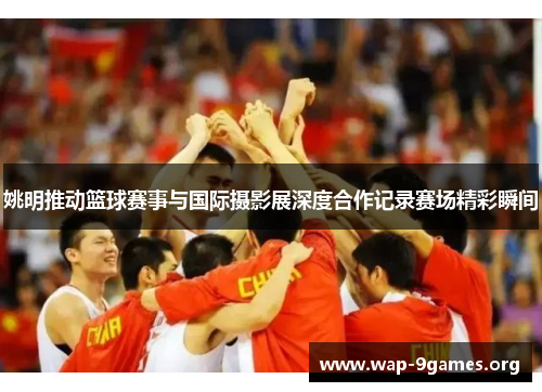 姚明推动篮球赛事与国际摄影展深度合作记录赛场精彩瞬间 姚明推动篮球赛事与国际摄影展深度合作记录赛场精彩瞬间