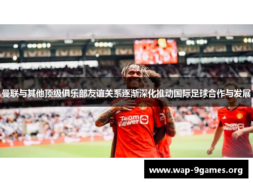 曼联与其他顶级俱乐部友谊关系逐渐深化推动国际足球合作与发展 曼联与其他顶级俱乐部友谊关系逐渐深化推动国际足球合作与发展