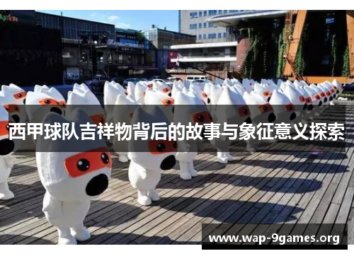 西甲球队吉祥物背后的故事与象征意义探索 西甲球队吉祥物背后的故事与象征意义探索
