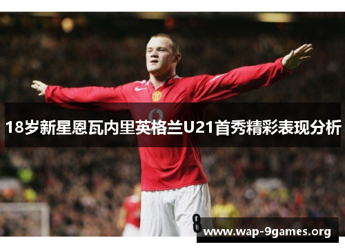 18岁新星恩瓦内里英格兰U21首秀精彩表现分析 18岁新星恩瓦内里英格兰U21首秀精彩表现分析