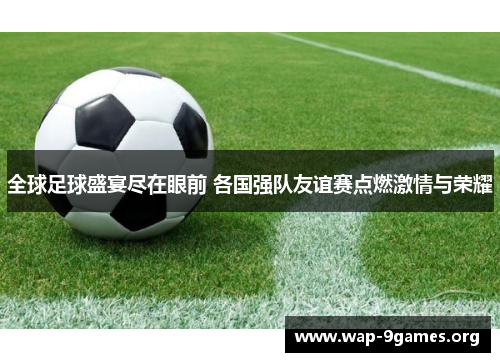 全球足球盛宴尽在眼前 各国强队友谊赛点燃激情与荣耀 全球足球盛宴尽在眼前 各国强队友谊赛点燃激情与荣耀