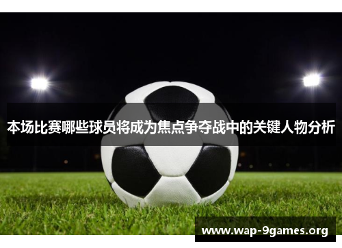 本场比赛哪些球员将成为焦点争夺战中的关键人物分析 本场比赛哪些球员将成为焦点争夺战中的关键人物分析