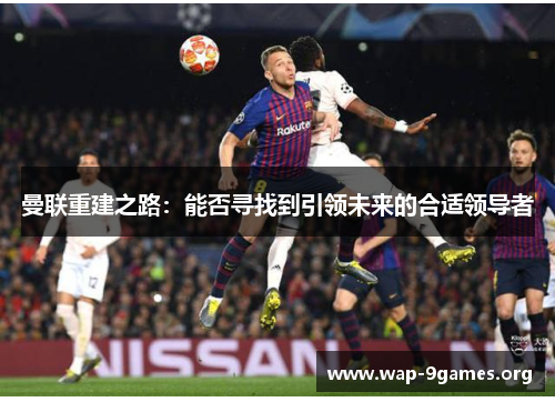曼联重建之路:能否寻找到引领未来的合适领导者 曼联重建之路:能否寻找到引领未来的合适领导者