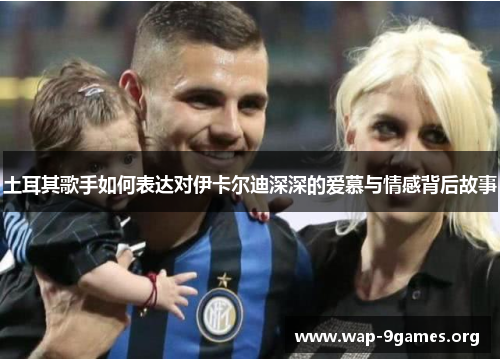 土耳其歌手如何表达对伊卡尔迪深深的爱慕与情感背后故事 土耳其歌手如何表达对伊卡尔迪深深的爱慕与情感背后故事