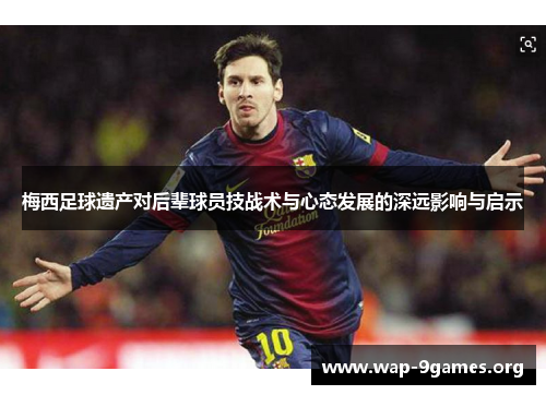 梅西足球遗产对后辈球员技战术与心态发展的深远影响与启示 梅西足球遗产对后辈球员技战术与心态发展的深远影响与启示