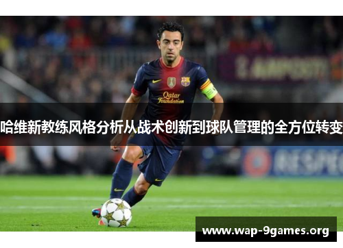 哈维新教练风格分析从战术创新到球队管理的全方位转变 哈维新教练风格分析从战术创新到球队管理的全方位转变