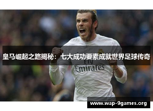 皇马崛起之路揭秘:七大成功要素成就世界足球传奇 皇马崛起之路揭秘:七大成功要素成就世界足球传奇
