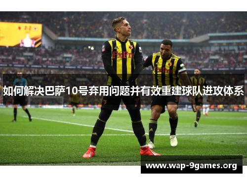 如何解决巴萨10号弃用问题并有效重建球队进攻体系 如何解决巴萨10号弃用问题并有效重建球队进攻体系