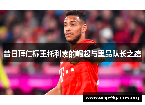 昔日拜仁标王托利索的崛起与里昂队长之路 昔日拜仁标王托利索的崛起与里昂队长之路
