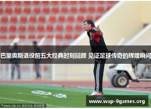 巴里奥斯退役前五大经典时刻回顾 见证足球传奇的辉煌瞬间 巴里奥斯退役前五大经典时刻回顾 见证足球传奇的辉煌瞬间