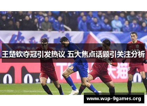 王楚钦夺冠引发热议 五大焦点话题引关注分析