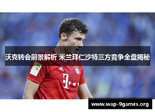 沃克转会前景解析 米兰拜仁沙特三方竞争全盘揭秘 沃克转会前景解析 米兰拜仁沙特三方竞争全盘揭秘