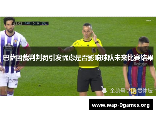 巴萨因裁判判罚引发忧虑是否影响球队未来比赛结果 巴萨因裁判判罚引发忧虑是否影响球队未来比赛结果