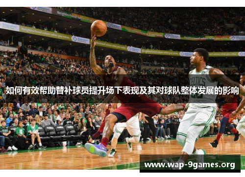 如何有效帮助替补球员提升场下表现及其对球队整体发展的影响 如何有效帮助替补球员提升场下表现及其对球队整体发展的影响