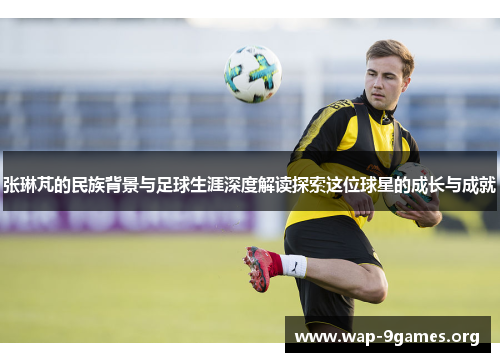 张琳芃的民族背景与足球生涯深度解读探索这位球星的成长与成就 张琳芃的民族背景与足球生涯深度解读探索这位球星的成长与成就