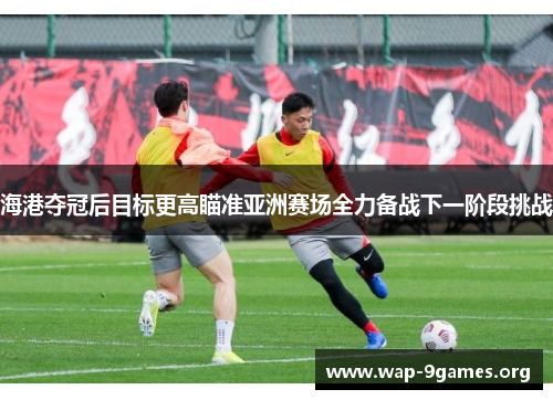 海港夺冠后目标更高瞄准亚洲赛场全力备战下一阶段挑战 海港夺冠后目标更高瞄准亚洲赛场全力备战下一阶段挑战