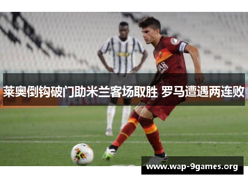 莱奥倒钩破门助米兰客场取胜 罗马遭遇两连败 莱奥倒钩破门助米兰客场取胜 罗马遭遇两连败