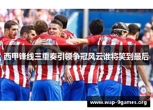 西甲锋线三重奏引领争冠风云谁将笑到最后 西甲锋线三重奏引领争冠风云谁将笑到最后