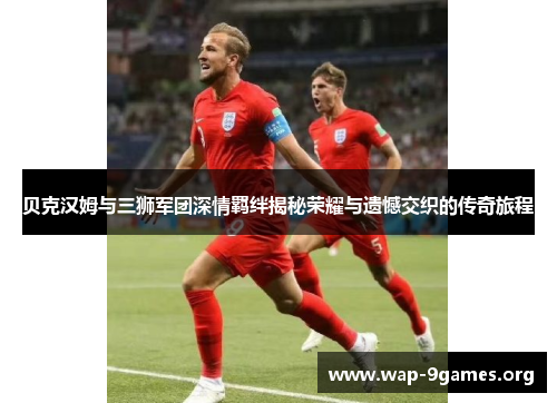 贝克汉姆与三狮军团深情羁绊揭秘荣耀与遗憾交织的传奇旅程