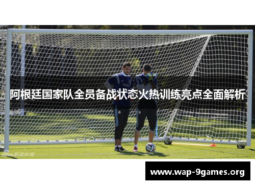 阿根廷国家队全员备战状态火热训练亮点全面解析 阿根廷国家队全员备战状态火热训练亮点全面解析